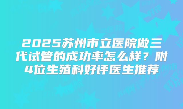 2025苏州市立医院做三代试管的成功率怎么样？附4位生殖科好评医生推荐