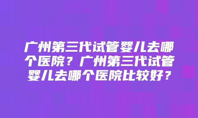 广州第三代试管婴儿去哪个医院？广州第三代试管婴儿去哪个医院比较好？
