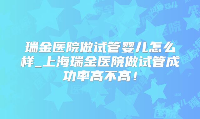瑞金医院做试管婴儿怎么样_上海瑞金医院做试管成功率高不高！