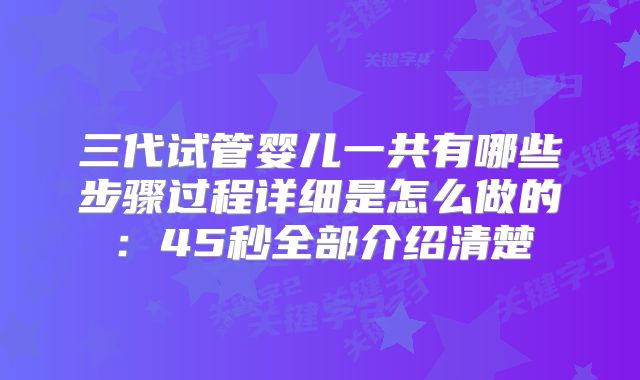 三代试管婴儿一共有哪些步骤过程详细是怎么做的：45秒全部介绍清楚