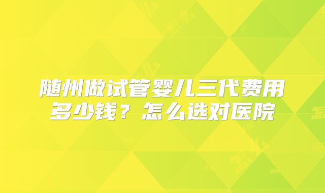 随州做试管婴儿三代费用多少钱?怎么选对医院