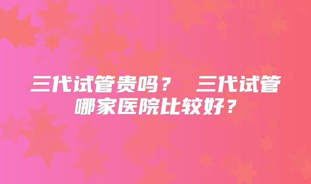 三代试管贵吗？ 三代试管哪家医院比较好？