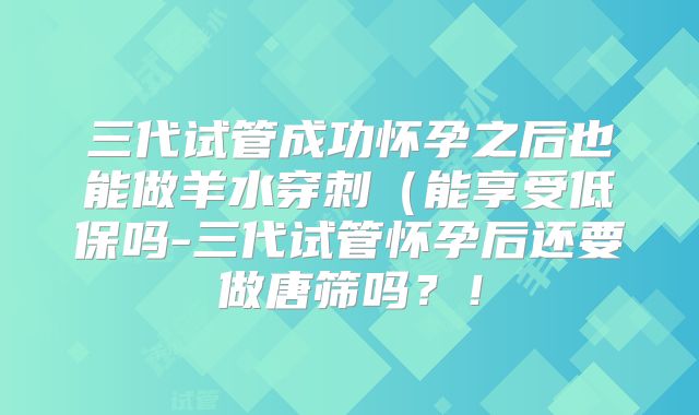 三代试管成功怀孕之后也能做羊水穿刺（能享受低保吗-三代试管怀孕后还要做唐筛吗？！