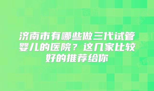 济南市有哪些做三代试管婴儿的医院?这几家比较好的推荐给你