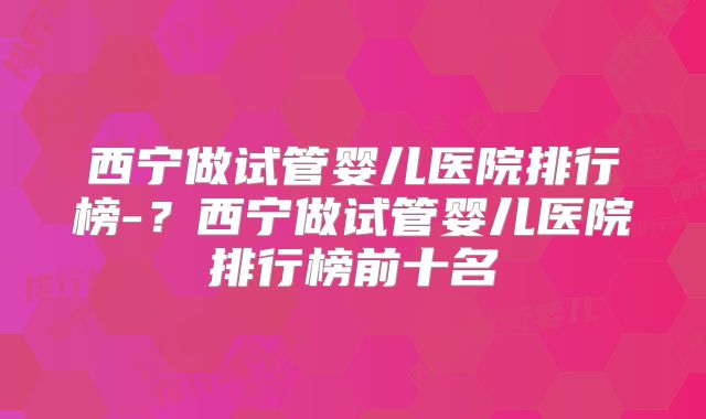 西宁做试管婴儿医院排行榜-？西宁做试管婴儿医院排行榜前十名