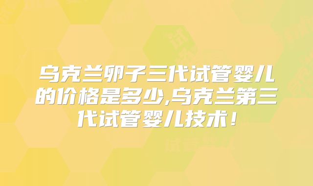 乌克兰卵子三代试管婴儿的价格是多少,乌克兰第三代试管婴儿技术!