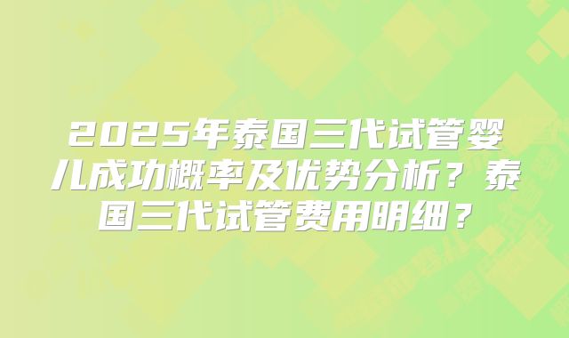 2025年泰国三代试管婴儿成功概率及优势分析?泰国三代试管费用明细?