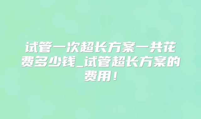 试管一次超长方案一共花费多少钱_试管超长方案的费用！