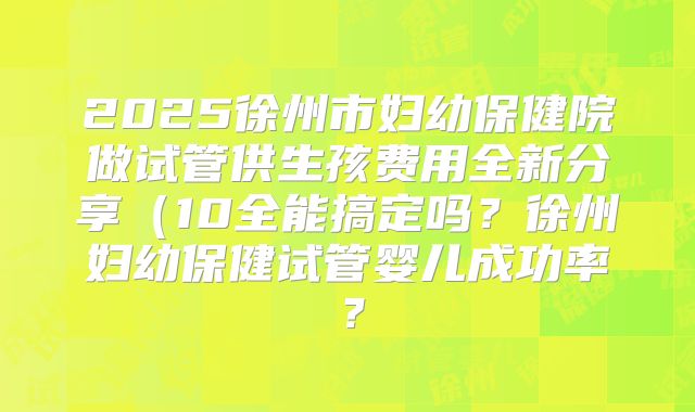 2025徐州市妇幼保健院做试管供生孩费用全新分享（10全能搞定吗？徐州妇幼保健试管婴儿成功率？