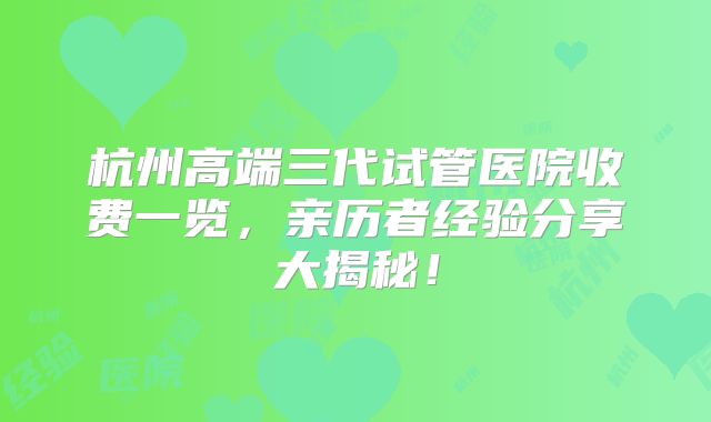 杭州高端三代试管医院收费一览，亲历者经验分享大揭秘！