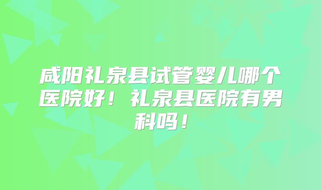 咸阳礼泉县试管婴儿哪个医院好！礼泉县医院有男科吗！
