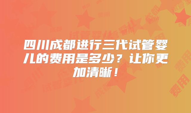 四川成都进行三代试管婴儿的费用是多少?让你更加清晰!