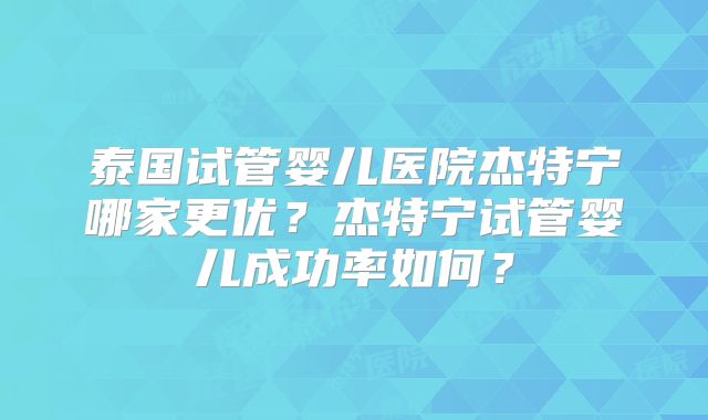 泰国试管婴儿医院杰特宁哪家更优?杰特宁试管婴儿成功率如何?