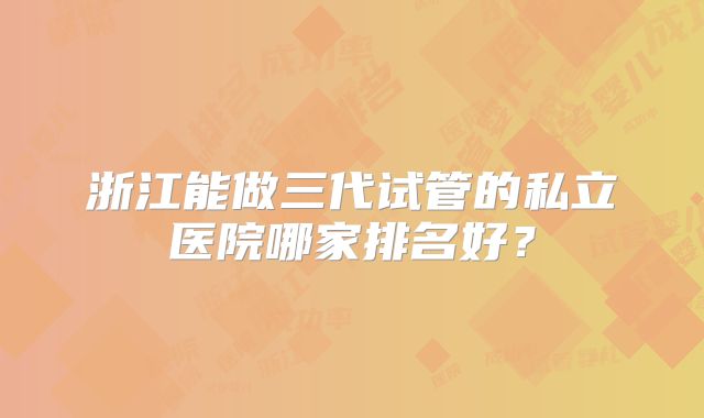 浙江能做三代试管的私立医院哪家排名好?