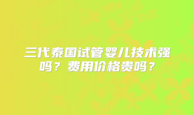 三代泰国试管婴儿技术强吗?费用价格贵吗?