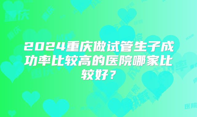 2024重庆做试管生子成功率比较高的医院哪家比较好？