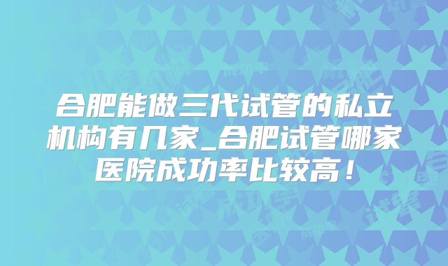 合肥能做三代试管的私立机构有几家_合肥试管哪家医院成功率比较高！