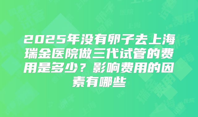2025年没有卵子去上海瑞金医院做三代试管的费用是多少?影响费用的因素有哪些