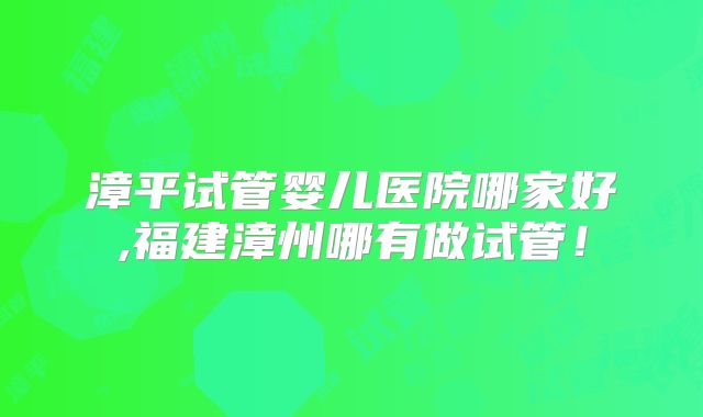 漳平试管婴儿医院哪家好,福建漳州哪有做试管！