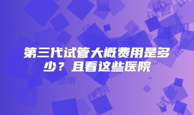 第三代试管大概费用是多少？且看这些医院