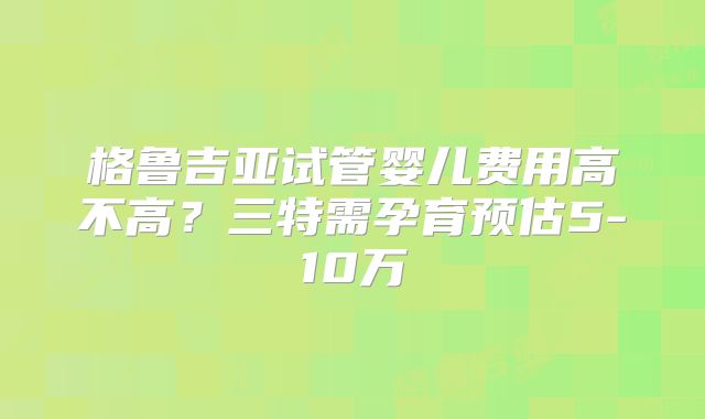 格鲁吉亚试管婴儿费用高不高?三特需孕育预估5-10万