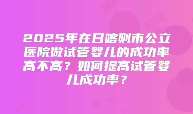 2025年在日喀则市公立医院做试管婴儿的成功率高不高?如何提高试管婴儿成功率?