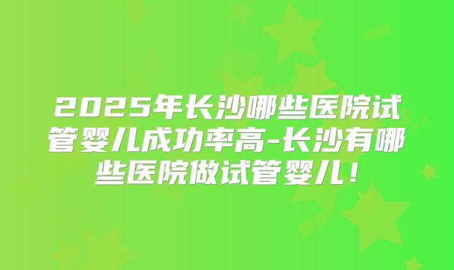 2025年长沙哪些医院试管婴儿成功率高-长沙有哪些医院做试管婴儿！