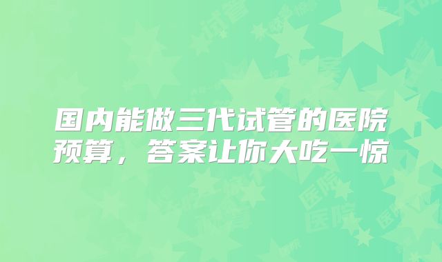 国内能做三代试管的医院预算,答案让你大吃一惊