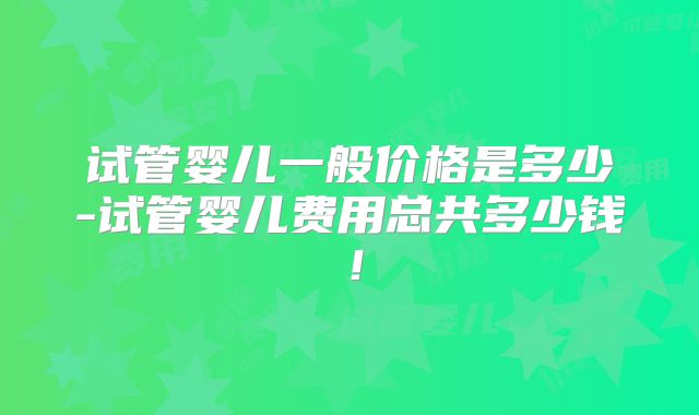 试管婴儿一般价格是多少-试管婴儿费用总共多少钱！