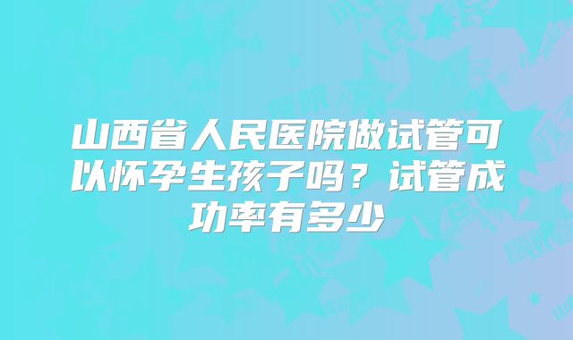 山西省人民医院做试管可以怀孕生孩子吗？试管成功率有多少