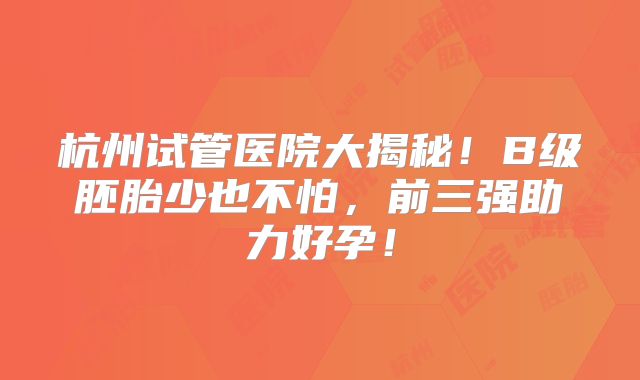 杭州试管医院大揭秘!B级胚胎少也不怕,前三强助力好孕!