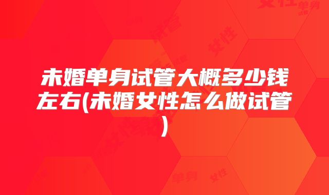 未婚单身试管大概多少钱左右(未婚女性怎么做试管)