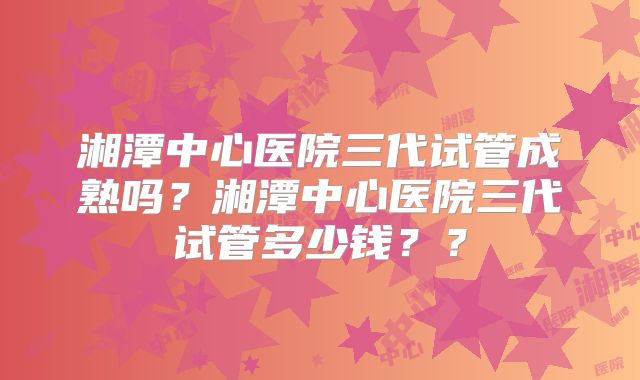 湘潭中心医院三代试管成熟吗?湘潭中心医院三代试管多少钱??