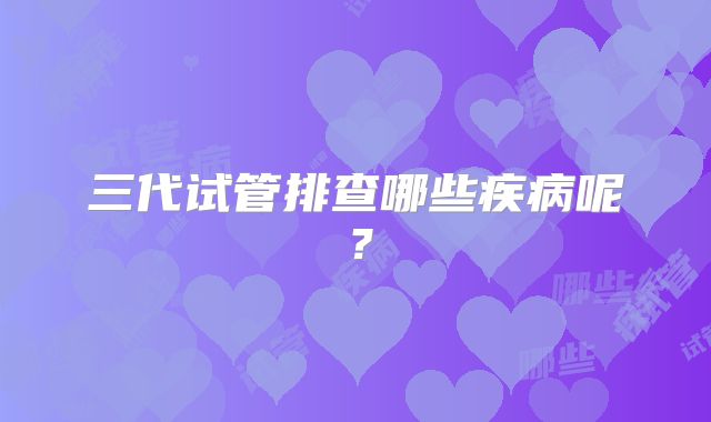 三代试管排查哪些疾病呢？