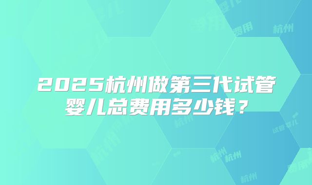 2025杭州做第三代试管婴儿总费用多少钱？