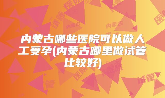 内蒙古哪些医院可以做人工受孕(内蒙古哪里做试管比较好)