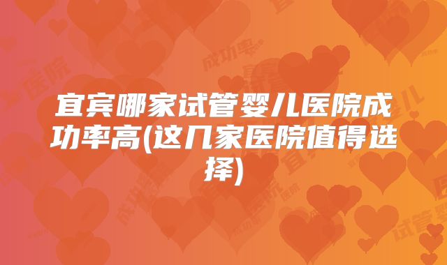 宜宾哪家试管婴儿医院成功率高(这几家医院值得选择)