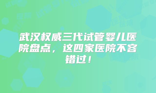 武汉权威三代试管婴儿医院盘点，这四家医院不容错过！