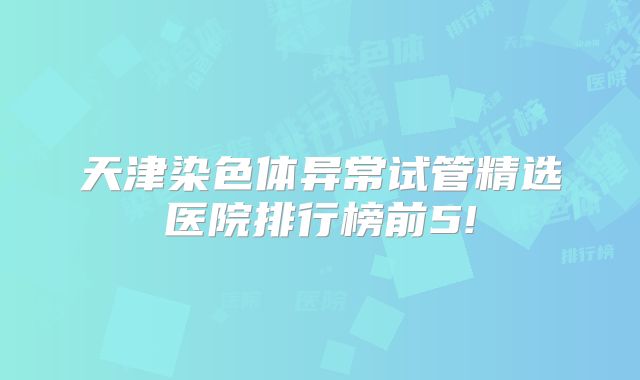 天津染色体异常试管精选医院排行榜前5!