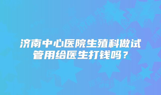 济南中心医院生殖科做试管用给医生打钱吗?