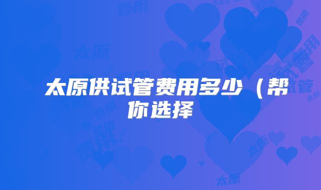 太原供试管费用多少(帮你选择