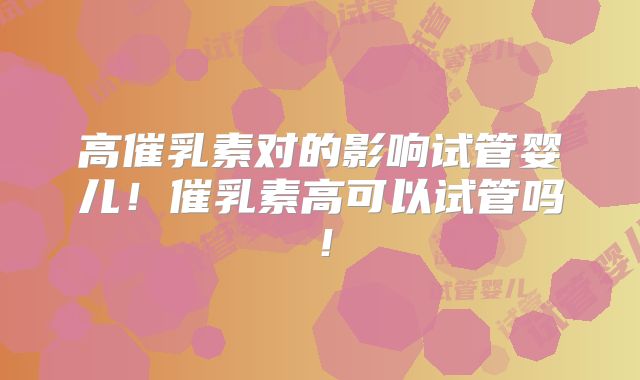 高催乳素对的影响试管婴儿!催乳素高可以试管吗!
