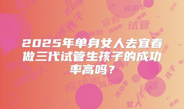 2025年单身女人去宜春做三代试管生孩子的成功率高吗?