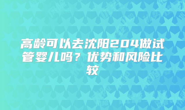 高龄可以去沈阳204做试管婴儿吗?优势和风险比较