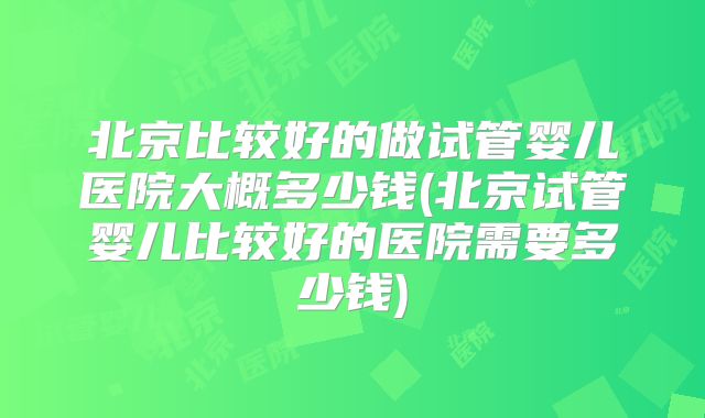 北京比较好的做试管婴儿医院大概多少钱(北京试管婴儿比较好的医院需要多少钱)