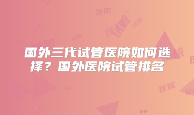 国外三代试管医院如何选择?国外医院试管排名