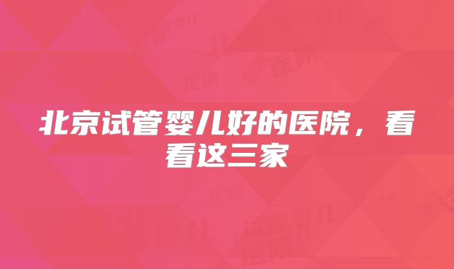 北京试管婴儿好的医院,看看这三家