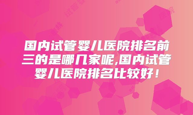 国内试管婴儿医院排名前三的是哪几家呢,国内试管婴儿医院排名比较好！