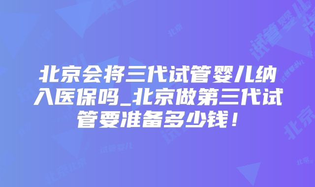 北京会将三代试管婴儿纳入医保吗_北京做第三代试管要准备多少钱!