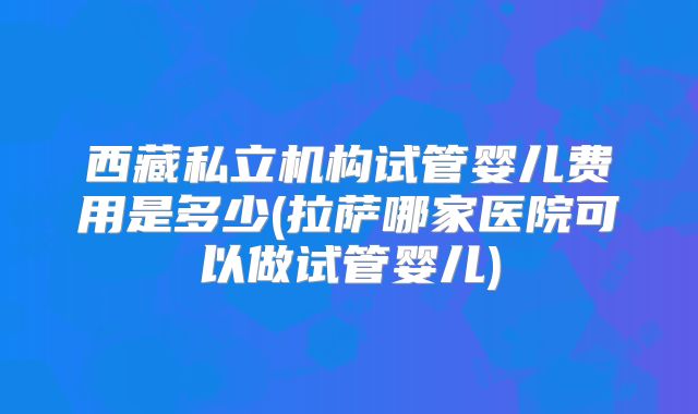 西藏私立机构试管婴儿费用是多少(拉萨哪家医院可以做试管婴儿)